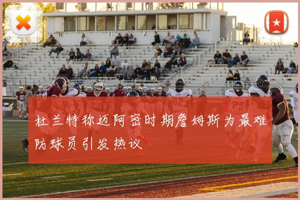 杜兰特称迈阿密时期詹姆斯为最难防球员引发热议