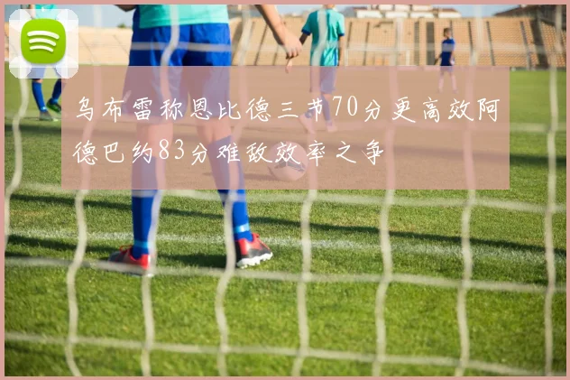乌布雷称恩比德三节70分更高效阿德巴约83分难敌效率之争
