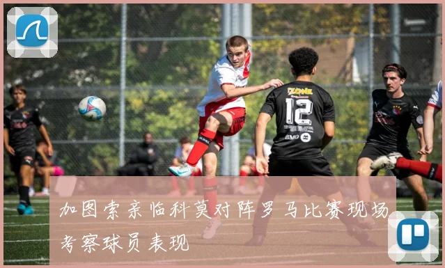 加图索亲临科莫对阵罗马比赛现场考察球员表现