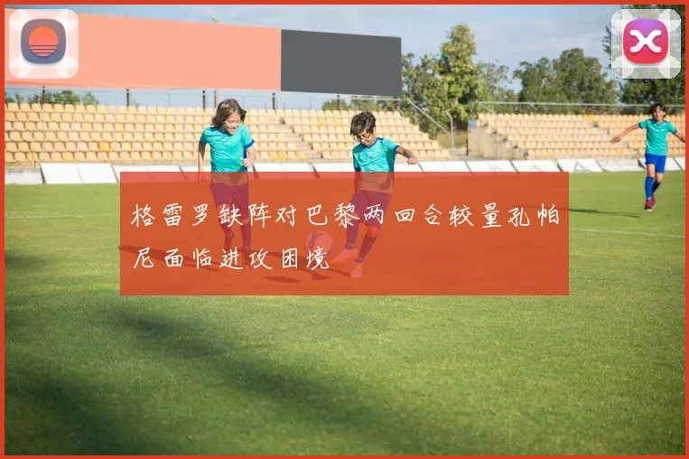 格雷罗缺阵对巴黎两回合较量孔帕尼面临进攻困境