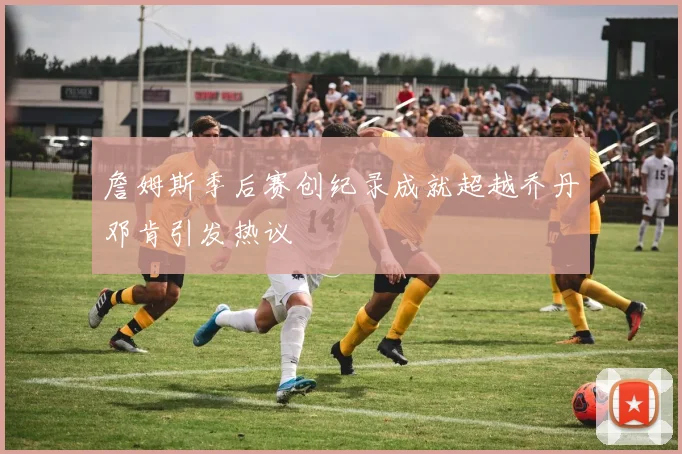 詹姆斯季后赛创纪录成就超越乔丹邓肯引发热议