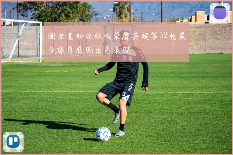 谢尔基助攻双响荣膺英超第32轮最佳球员展现出色表现