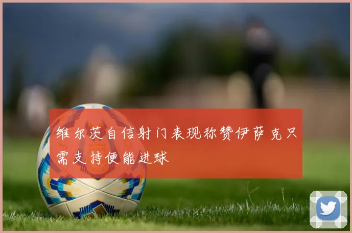 维尔茨自信射门表现称赞伊萨克只需支持便能进球