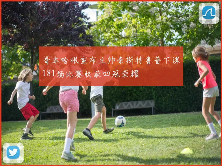 哥本哈根宣布主帅奈斯特鲁普下课181场比赛收获四冠荣耀