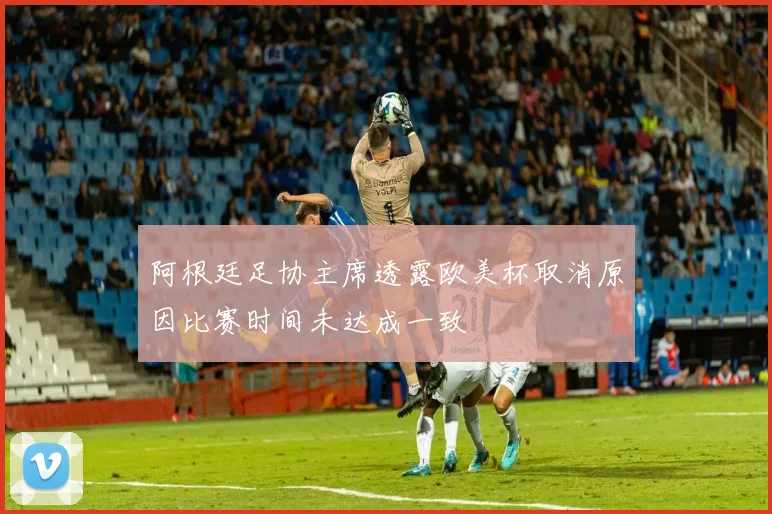 阿根廷足协主席透露欧美杯取消原因比赛时间未达成一致