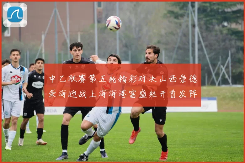 中乙联赛第五轮精彩对决山西崇德荣海迎战上海海港富盛经开首发阵容揭晓
