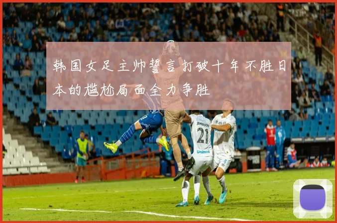 韩国女足主帅誓言打破十年不胜日本的尴尬局面全力争胜