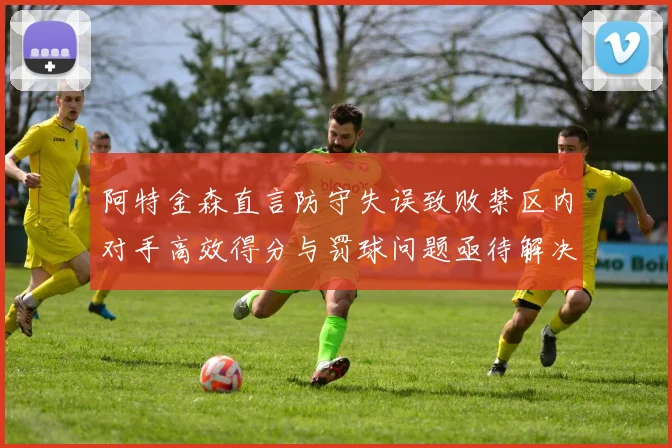 阿特金森直言防守失误致败禁区内对手高效得分与罚球问题亟待解决