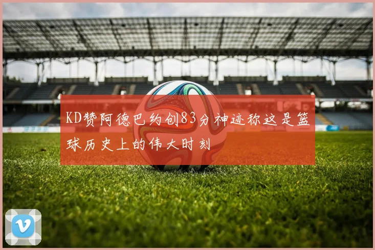 KD赞阿德巴约创83分神迹称这是篮球历史上的伟大时刻