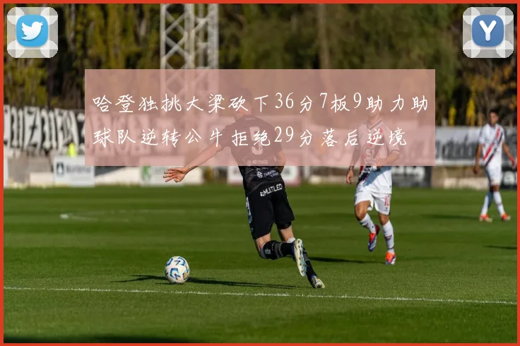 哈登独挑大梁砍下36分7板9助力助球队逆转公牛拒绝29分落后逆境