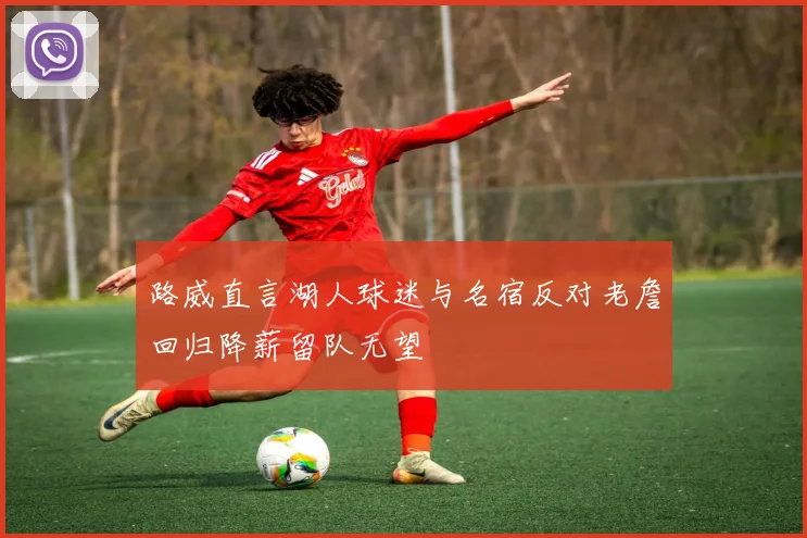 路威直言湖人球迷与名宿反对老詹回归降薪留队无望