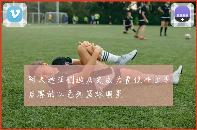 阿夫迪亚创造历史成为首位冲击季后赛的以色列篮球明星