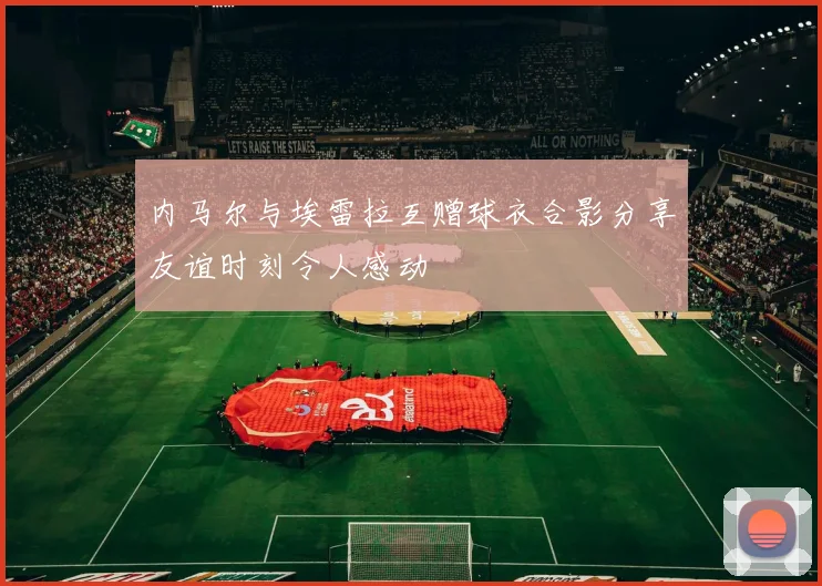 内马尔与埃雷拉互赠球衣合影分享友谊时刻令人感动