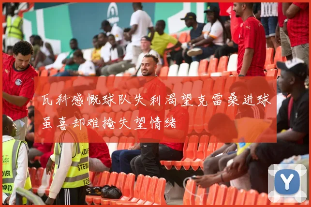 瓦科感慨球队失利渴望克雷桑进球虽喜却难掩失望情绪