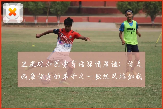 里皮对加图索寄语深情厚谊：你是我最优秀的弟子之一教练风格如我般出色