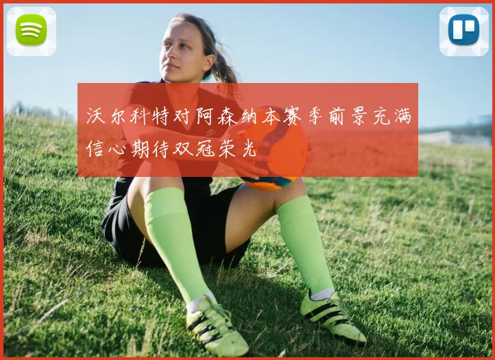 沃尔科特对阿森纳本赛季前景充满信心期待双冠荣光