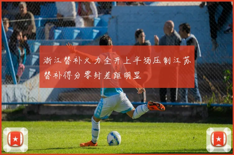 浙江替补火力全开上半场压制江苏替补得分零封差距明显