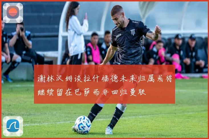 谢林汉姆谈拉什福德未来归属或将继续留在巴萨而非回归曼联