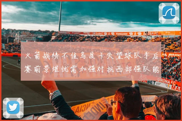 火箭战绩不佳乌度卡失望球队季后赛前景堪忧需加强对抗西部强队能力