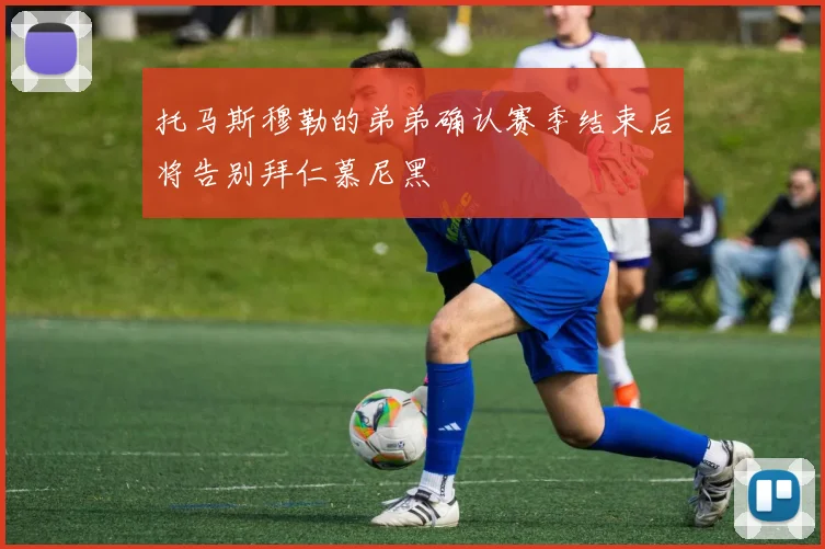 托马斯穆勒的弟弟确认赛季结束后将告别拜仁慕尼黑