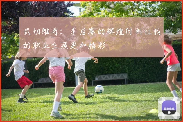 武切维奇：季后赛的辉煌时刻让我的职业生涯更加精彩