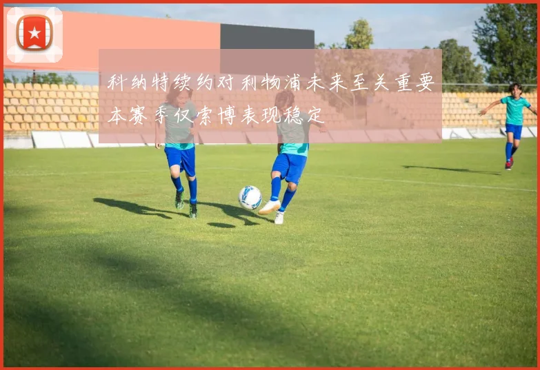 科纳特续约对利物浦未来至关重要本赛季仅索博表现稳定