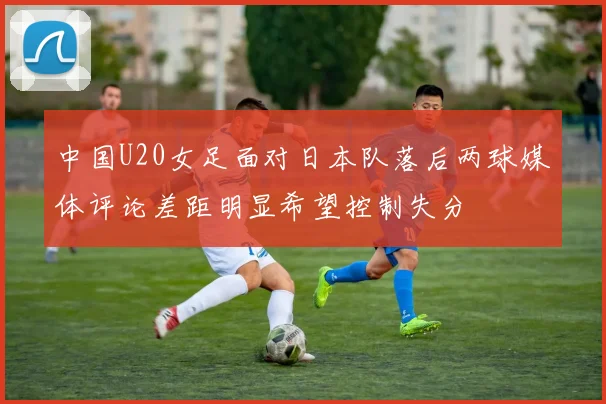 中国U20女足面对日本队落后两球媒体评论差距明显希望控制失分