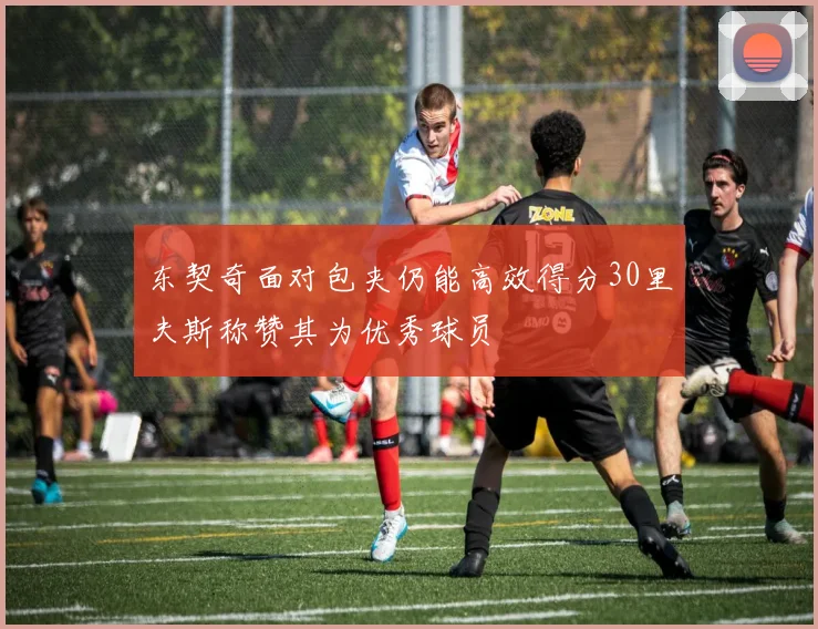 东契奇面对包夹仍能高效得分30里夫斯称赞其为优秀球员