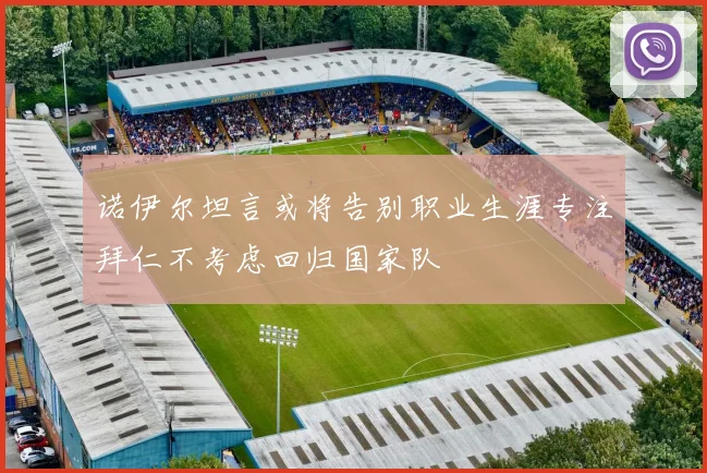 诺伊尔坦言或将告别职业生涯专注拜仁不考虑回归国家队